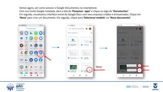 Vamos agora, ver como acessar o Google Documentos no smartphone.
Com sua Conta Google instalada, abra a tela de ‘Pesquisar apps’ e clique no logo do ‘Documentos’.
Em seguida, visualizará a interface inicial do Google Docs com seus arquivos criados e armazenados. Clique em
‘Novo’ para criar um documento. Em seguida, clique para ‘Selecionar modelo’ ou ‘Novo documento’.
Novo
 