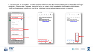E nessas imagens do smartphone podemos observar outros recursos disponíveis como layout de impressão, verificação
ortográfica, compartilhar e exportar, alterações de cor da fonte e outras ferramentas para formatar o documento.
Todos os comandos são encontrados nas barras superior e inferior da interface do Google Documentos.
 