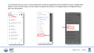 E, da mesma forma que no PC ou outros dispositivos, através do Google Documentos podemos acessar o Google Drive.
Clique no ícone com três traços, no canto superior esquerdo da interface e em seguida clique em Google Drive para
abrir seus documentos.
 