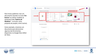 Para iniciar, podemos criar um
documento clicando no ícone ‘Em
branco’ ou utilizar modelos já
existentes (vide ‘Galeria de
Modelos’ - currículo, carta,
proposta de projeto, entre outros).
Como exemplo, criaremos um
documento para demonstrar
algumas das ferramentas
disponíveis no Google Docs Editor
de Texto.
 