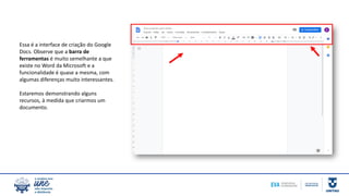 Essa é a interface de criação do Google
Docs. Observe que a barra de
ferramentas é muito semelhante a que
existe no Word da Microsoft e a
funcionalidade é quase a mesma, com
algumas diferenças muito interessantes.
Estaremos demonstrando alguns
recursos, à medida que criarmos um
documento.
 