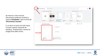 Ao retornar a tela inicial do
Documentos podemos visualizar o
arquivo ‘Artrópodes’ salvo na linha de
‘Documentos recentes’.
E, ao clicar no ícone com três traços,
no canto superior esquerdo da
interface, localizaremos o acesso ao
Google Drive (Meu Drive).
 