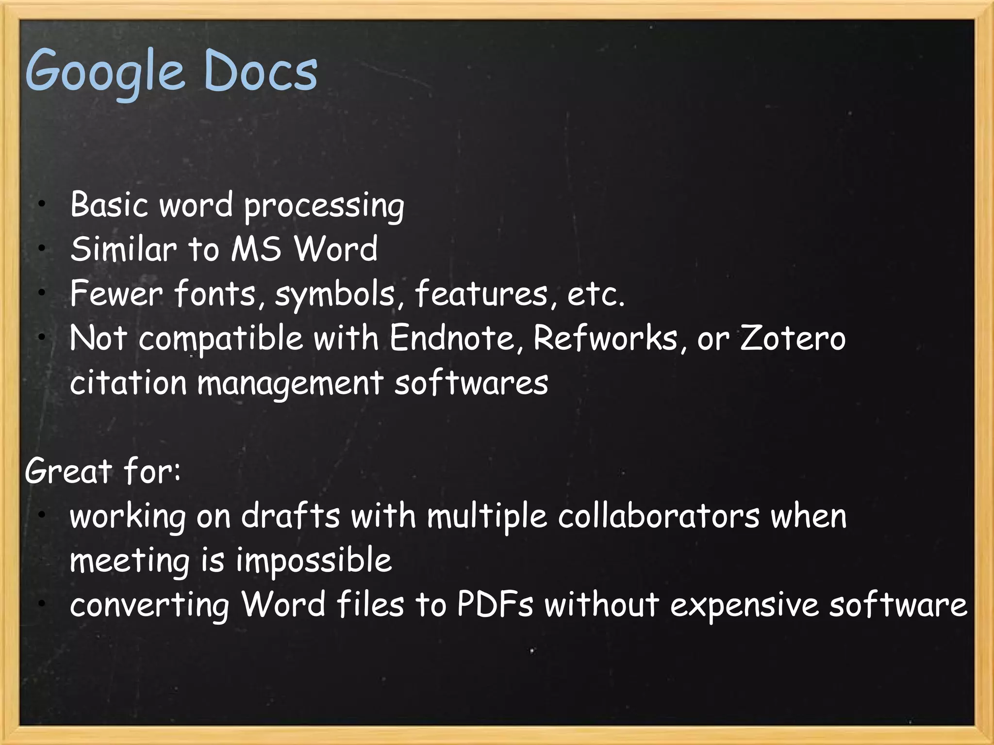 Google Docs Basic word processing  Similar to MS Word Fewer fonts, symbols, features, etc. Not compatible with Endnote, Refworks, or Zotero citation management softwares   Great for: working on drafts with multiple collaborators when meeting is impossible converting Word files to PDFs without expensive software     