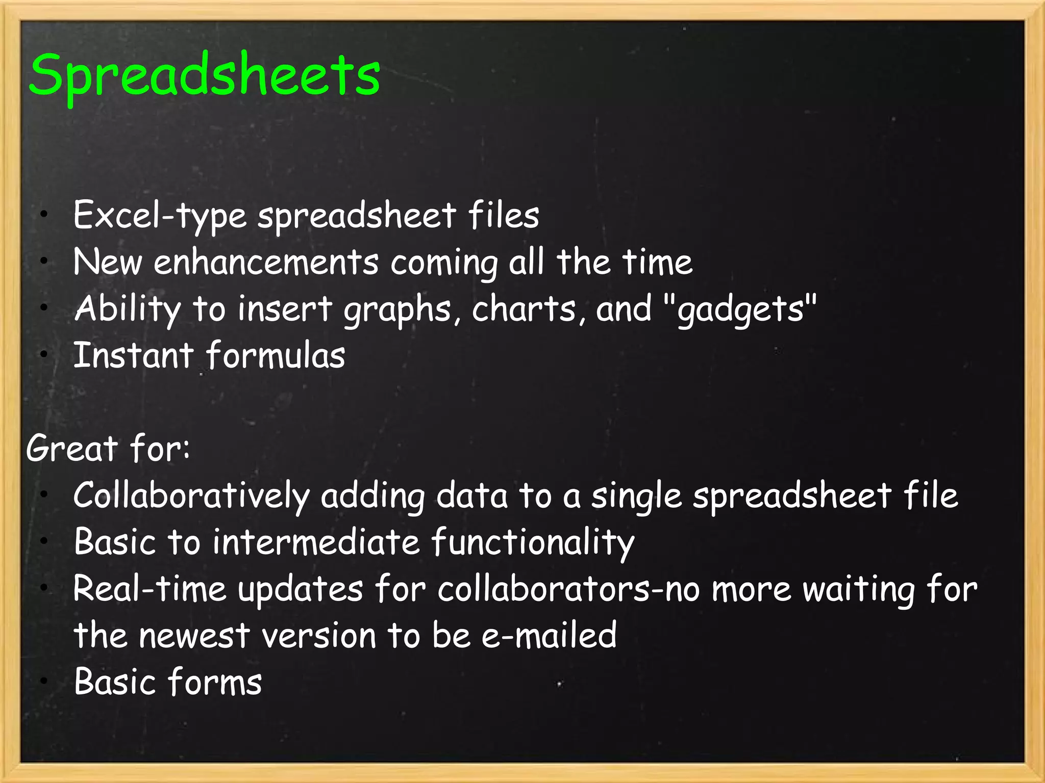 Spreadsheets Excel-type spreadsheet files New enhancements coming all the time Ability to insert graphs, charts, and &quot;gadgets&quot; Instant formulas   Great for: Collaboratively adding data to a single spreadsheet file Basic to intermediate functionality Real-time updates for collaborators-no more waiting for the newest version to be e-mailed Basic forms  