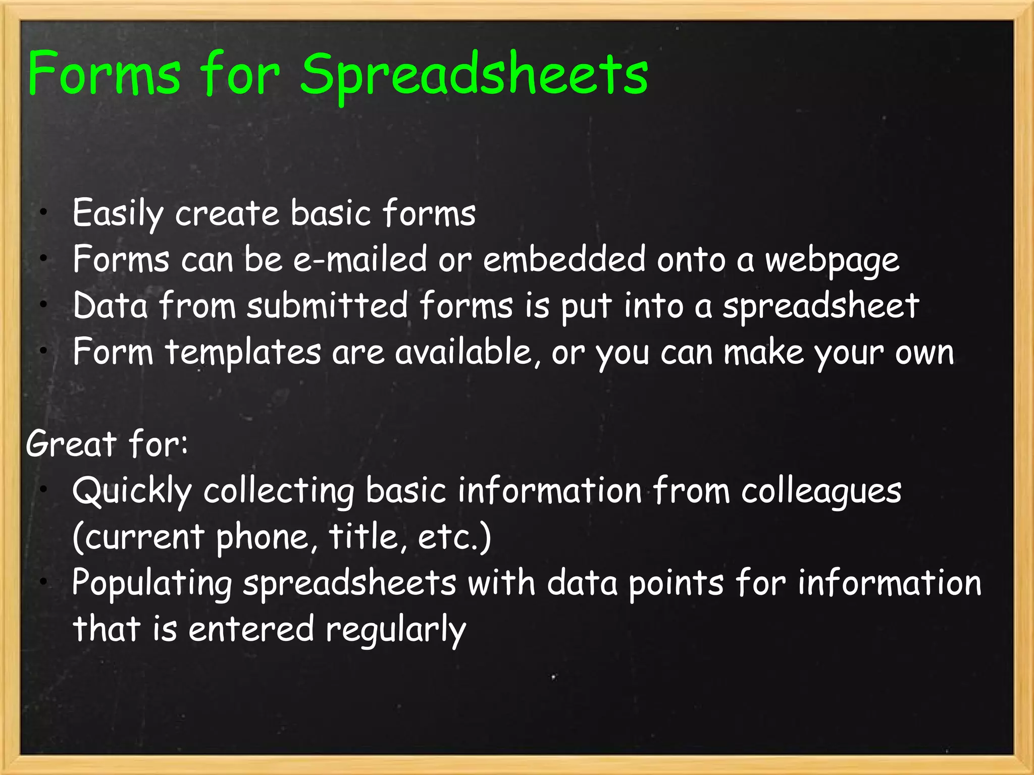 Forms for Spreadsheets Easily create basic forms Forms can be e-mailed or embedded onto a webpage Data from submitted forms is put into a spreadsheet Form templates are available, or you can make your own   Great for: Quickly collecting basic information from colleagues (current phone, title, etc.) Populating spreadsheets with data points for information that is entered regularly 