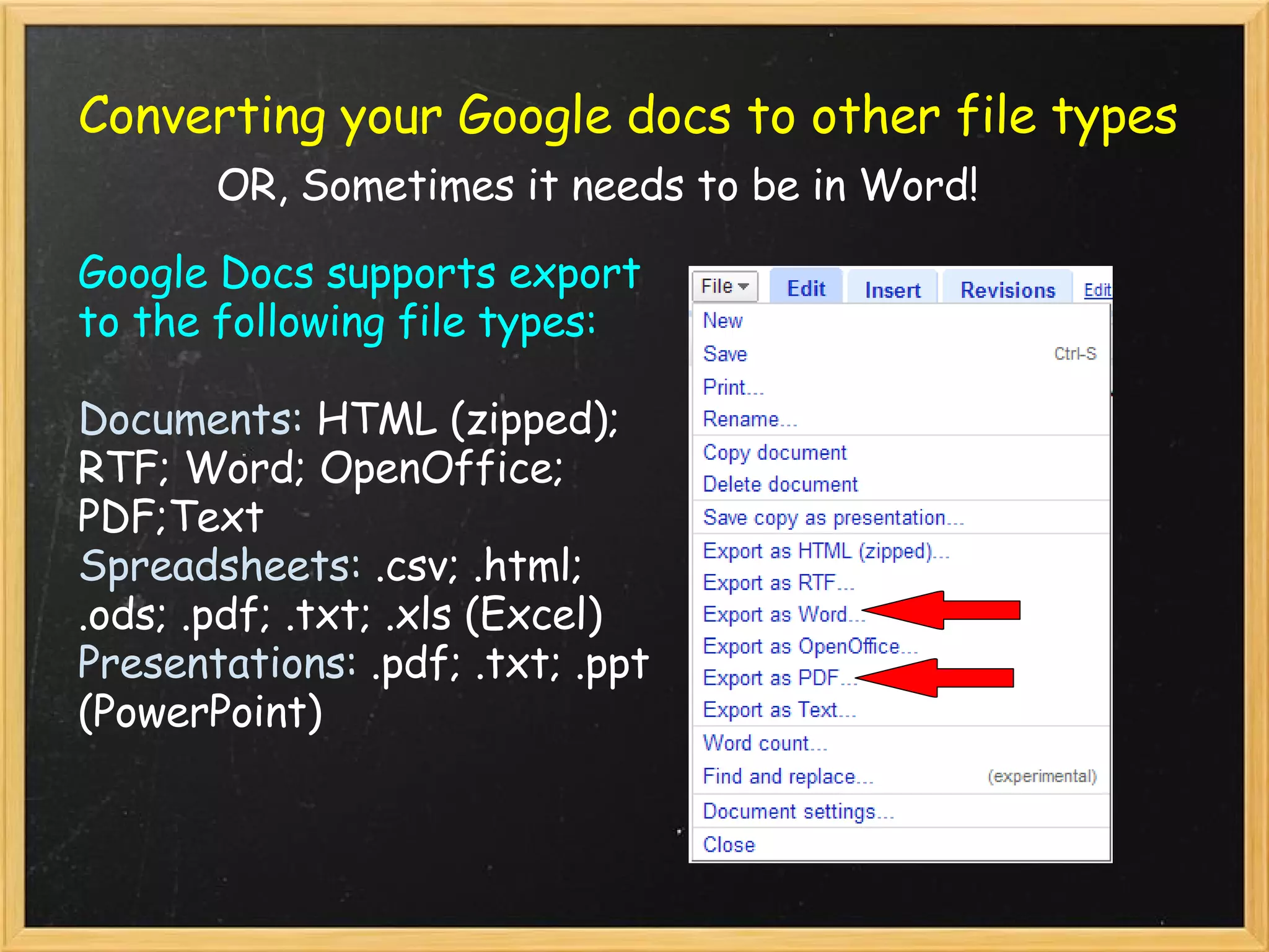 Converting your Google docs to other file types   OR, Sometimes it needs to be in Word! Google Docs supports export to the following file types: Documents:  HTML (zipped); RTF; Word; OpenOffice; PDF;Text Spreadsheets:  .csv; .html; .ods; .pdf; .txt; .xls (Excel) Presentations:  .pdf; .txt; .ppt (PowerPoint) 