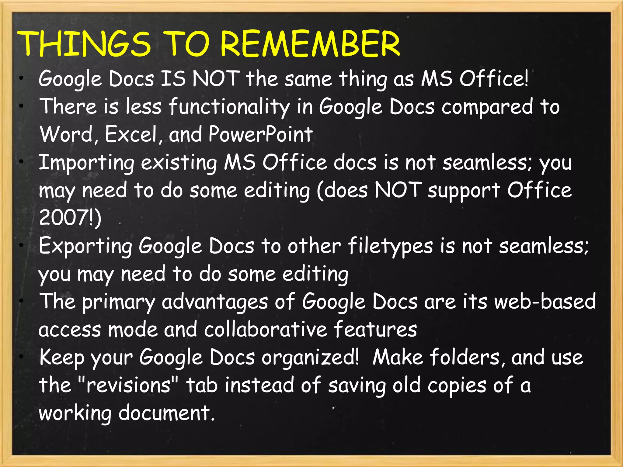 THINGS TO REMEMBER Google Docs IS NOT the same thing as MS Office! There is less functionality in Google Docs compared to Word, Excel, and PowerPoint Importing existing MS Office docs is not seamless; you may need to do some editing (does NOT support Office 2007!) Exporting Google Docs to other filetypes is not seamless; you may need to do some editing The primary advantages of Google Docs are its web-based access mode and collaborative features Keep your Google Docs organized!  Make folders, and use the &quot;revisions&quot; tab instead of saving old copies of a working document. 