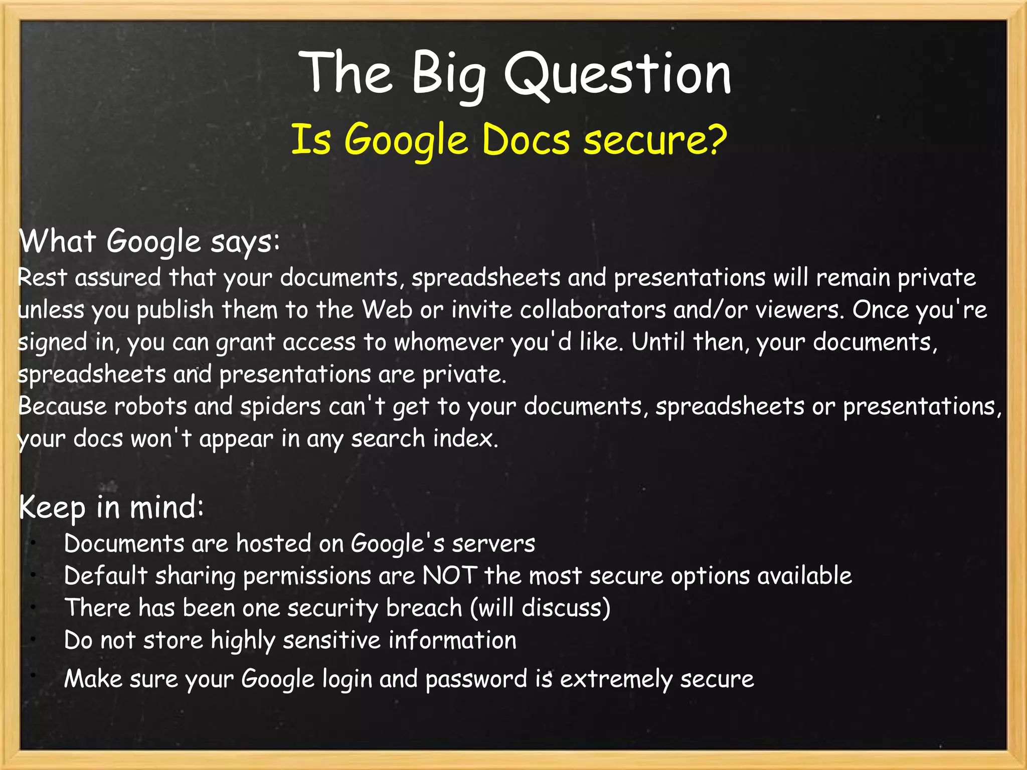 The Big Question Is Google Docs secure? What Google says: Rest assured that your documents, spreadsheets and presentations will remain private unless you publish them to the Web or invite collaborators and/or viewers. Once you're signed in, you can grant access to whomever you'd like. Until then, your documents, spreadsheets and presentations are private.  Because robots and spiders can't get to your documents, spreadsheets or presentations, your docs won't appear in any search index.    Keep in mind: Documents are hosted on Google's servers Default sharing permissions are NOT the most secure options available There has been one security breach (will discuss) Do not store highly sensitive information Make sure your Google login and password is extremely secure     