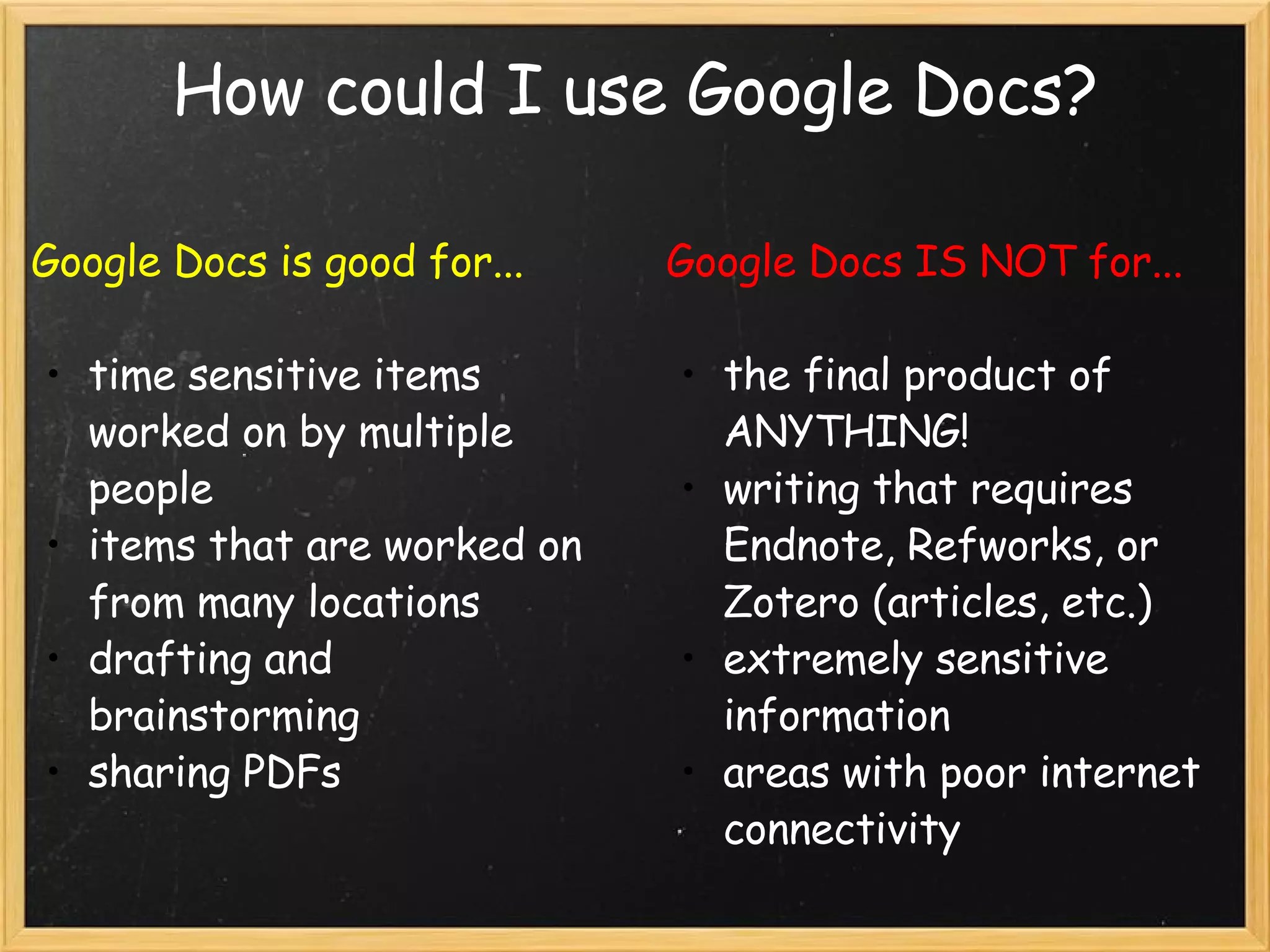 How could I use Google Docs? Google Docs is good for... time sensitive items worked on by multiple people items that are worked on from many locations drafting and brainstorming sharing PDFs Google Docs IS NOT for... the final product of ANYTHING! writing that requires Endnote, Refworks, or Zotero (articles, etc.) extremely sensitive information areas with poor internet connectivity 