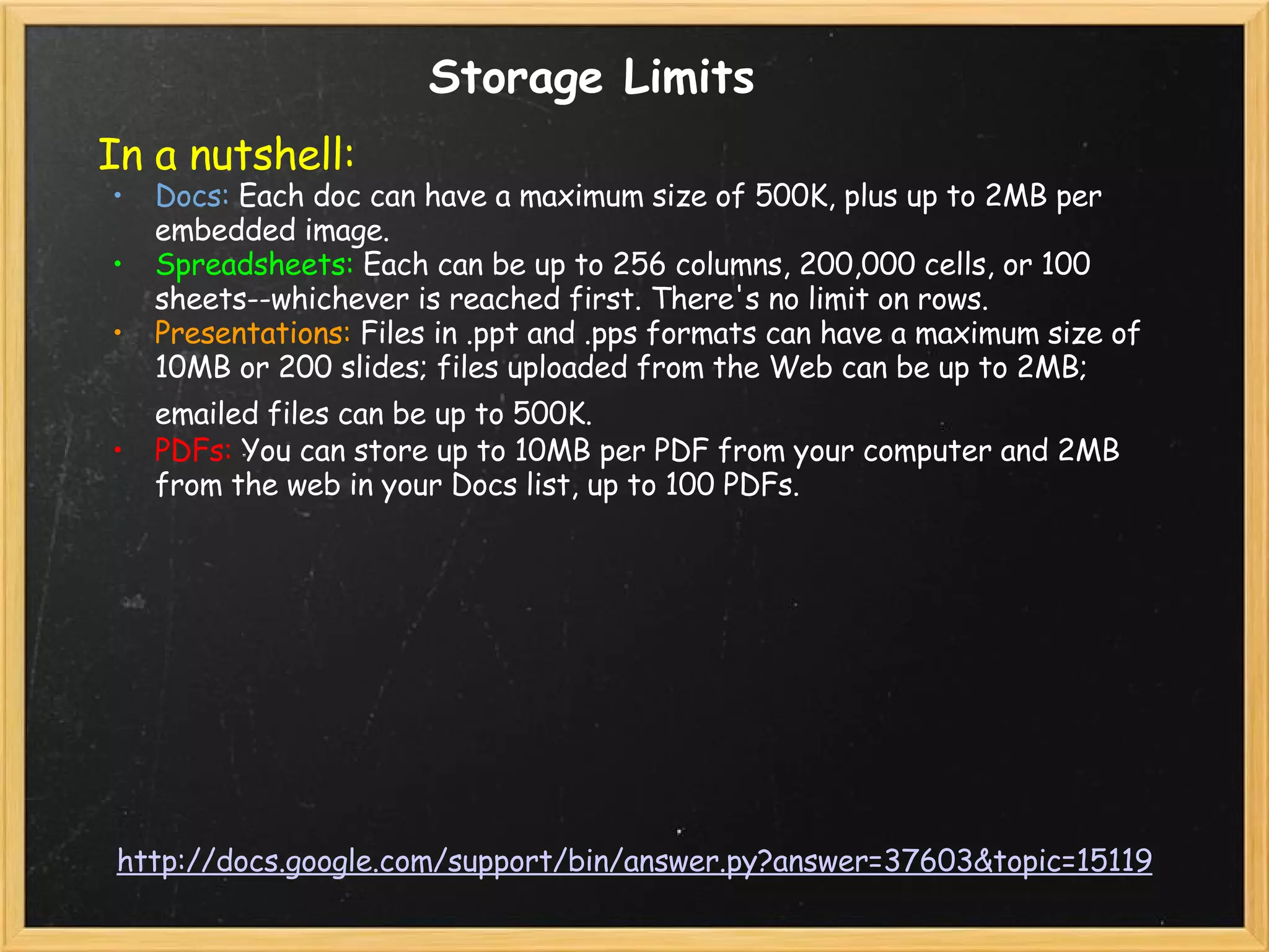 http://docs.google.com/support/bin/answer.py?answer=37603&topic=15119 Storage Limits In a nutshell:   Docs:  Each doc can have a maximum size of 500K, plus up to 2MB per embedded image.  Spreadsheets:  Each can be up to 256 columns, 200,000 cells, or 100 sheets--whichever is reached first. There's no limit on rows. Presentations:  Files in .ppt and .pps formats can have a maximum size of 10MB or 200 slides; files uploaded from the Web can be up to 2MB; emailed files can be up to 500K.   PDFs:  You can store up to 10MB per PDF from your computer and 2MB from the web in your Docs list, up to 100 PDFs. 