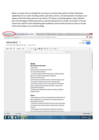 Below is a screen shot of a Google Doc set up by me and Josh Davey where we both collectively
added ideas for our trailer including content, plot ideas, themes, and representation and allows us to
update it with fresh ideas whenever we need to. This shows us working together using a different
form of technology to effectively produce a synchronised plan for our trailer. As is shown in the top
tab we also used the social networking sight Facebook to communicate and discuss ideas to include
which also broadens our use of technology.
 