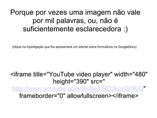 Porque por vezes uma imagem não vale por mil palavras, ou, não é suficientemente esclarecedora :)   (clique na hiperligação que lhe apresentará um tutorial sobre formulários no GoogleDocs)     <iframe title="YouTube video player" width="480" height="390" src=" http://www.youtube.com/embed/RD2kpcQ7KjQ " frameborder="0" allowfullscreen></iframe> 