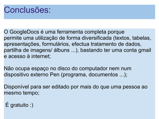 Conclusões: O GoogleDocs é uma ferramenta completa porque permite uma utilização de forma diversificada (textos, tabelas, apresentações, formulários, efectua tratamento de dados, partilha de imagens/ álbuns ...), bastando ter uma conta gmail e acesso à internet;   Não ocupa espaço no disco do computador nem num dispositivo externo Pen (programa, documentos ...);   Disponível para ser editado por mais do que uma pessoa ao mesmo tempo;     É gratuito :)     