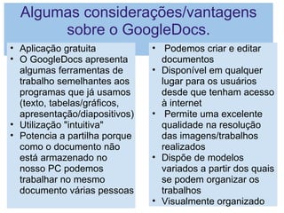 Algumas considerações/vantagens sobre o GoogleDocs. Aplicação gratuita O GoogleDocs apresenta algumas ferramentas de trabalho semelhantes aos programas que já usamos (texto, tabelas/gráficos, apresentação/diapositivos) Utilização "intuitiva" Potencia a partilha porque como o documento não está armazenado no nosso PC podemos trabalhar no mesmo documento várias pessoas   Podemos criar e editar documentos Disponível em qualquer lugar para os usuários desde que tenham acesso à internet   Permite uma excelente qualidade na resolução das imagens/trabalhos realizados Dispõe de modelos variados a partir dos quais se podem organizar os trabalhos Visualmente organizado 