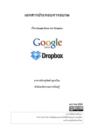 เอกสารประกอบการอบรม

  เรื่อง Google Docs และ Dropbox




    อาจารย์ภานุวฒน์ บุตรเรียง
                ั
    สํานักนวัตกรรมการเรียนรู้




                                                     มกราคม 2555


                                              เอกสารนี้เป็ นส่วนหนึ่งของ
       โครงการบริการวิชาการเพือพัฒนาสมรรถนะไอซีทสาหรับบุคลากรและนิสต
                             ่                  ีํ                     ิ
                                           มหาวิทยาลัยศรีนครินทรวิโรฒ
 