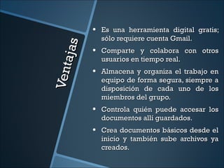 •   Es una herramienta digital gratis;
                  sólo requiere cuenta Gmail.



      aja s
              •   Comparte y colabora con otros
Ven t             usuarios en tiempo real.
              •   Almacena y organiza el trabajo en
                  equipo de forma segura, siempre a
                  disposición de cada uno de los
                  miembros del grupo.
              •   Controla quién puede accesar los
                  documentos allí guardados.
              •   Crea documentos básicos desde el
                  inicio y también sube archivos ya
                  creados.
 
