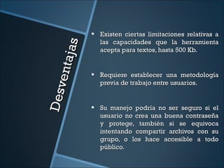 •   Existen ciertas limitaciones relativas a
                      las capacidades que la herramienta



           ja s
                      acepta para textos, hasta 500 Kb.

      en ta
                  •   Requiere establecer una metodología
                      previa de trabajo entre usuarios.
De sv


                  •   Su manejo podría no ser seguro si el
                      usuario no crea una buena contraseña
                      y protege, también si se equivoca
                      intentando compartir archivos con su
                      grupo, o los hace accesible a todo
                      público.
 