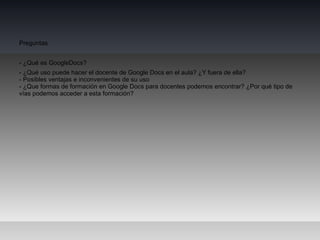 Preguntas


- ¿Qué es GoogleDocs?
- ¿Qué uso puede hacer el docente de Google Docs en el aula? ¿Y fuera de ella?
- Posibles ventajas e inconvenientes de su uso
- ¿Que formas de formación en Google Docs para docentes podemos encontrar? ¿Por qué tipo de
vías podemos acceder a esta formación?
 