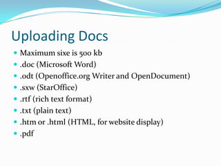 Uploading DocsMaximum sixe is 500 kb.doc (Microsoft Word).odt (Openoffice.org Writer and OpenDocument).sxw (StarOffice).rtf (rich text format).txt (plain text).htm or .html (HTML, for website display).pdf