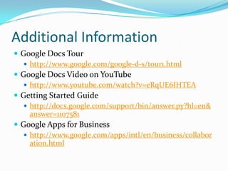 Additional InformationGoogle Docs Tourhttp://www.google.com/google-d-s/tour1.htmlGoogle Docs Video on YouTubehttp://www.youtube.com/watch?v=eRqUE6IHTEAGetting Started Guidehttp://docs.google.com/support/bin/answer.py?hl=en&answer=1107581Google Apps for Businesshttp://www.google.com/apps/intl/en/business/collaboration.html
