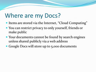 Where are my Docs?Items are stored via the Internet, “Cloud Computing”You can restrict privacy to only yourself, friends or make publicYour documents cannot be found by search engines unless shared publicly via a web addressGoogle Docs will store up to 5,000 documents
