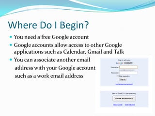 Where Do I Begin?You need a free Google accountGoogle accounts allow access to other Google applications such as Calendar, Gmailand TalkYou can associate another email  address with your Google accounts    such as a work email address