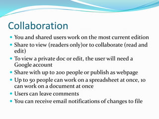 CollaborationYou and shared users work on the most current editionShare to view (readers only)or to collaborate (read and edit)To view a private doc or edit, the user will need a Google accountShare with up to 200 people or publish as webpageUp to 50 people can work on a spreadsheet at once, 10 can work on a document at onceUsers can leave commentsYou can receive email notifications of changes to file