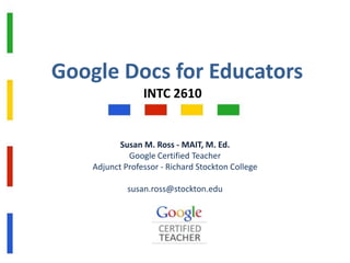 Google Docs for Educators
INTC 2610

Susan M. Ross - MAIT, M. Ed.
Google Certified Teacher
Adjunct Professor - Richard Stockton College
susan.ross@stockton.edu

 