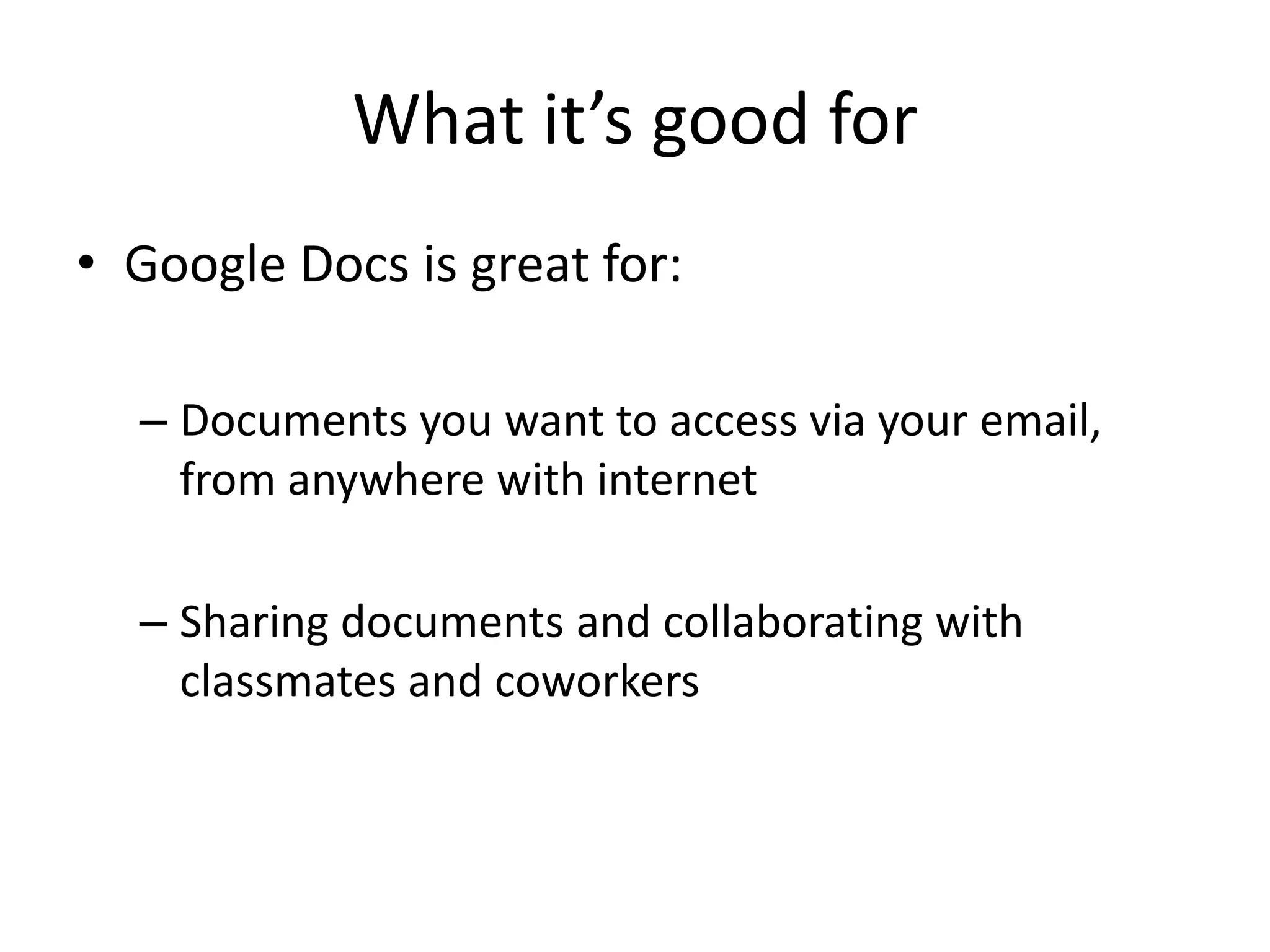What it’s good for
• Google Docs is great for:

  – Documents you want to access via your email,
    from anywhere with internet

  – Sharing documents and collaborating with
    classmates and coworkers
 