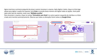 Agora inserimos a primeira pergunta da prova e vamos renomear o arquivo. Após digitar o texto, clique na linha logo
abaixo para digitar a opção de resposta, tecle Enter e proceda desta maneira até digitar todas as opções. Você pode
optar pelo tipo de resposta; neste caso, ‘Múltipla escolha’.
Para renomear o arquivo, clique no campo ‘Formulário sem título’ no canto superior esquerdo da interface e o título
criado será inserido automaticamente. Observe que todas as alterações foram salvas no Google Drive.
 