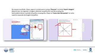 No arquivo escolhido, clique, segure e arraste para o campo ‘Procurar’ na janela ‘Inserir imagem’.
Observe que, em seguida, a imagem referente ao gráfico foi inserida na pergunta.
Você poderá alterar a posição do gráfico na pergunta. Clique no ‘ícone com três pontos’ no canto
superior esquerdo da imagem do gráfico.
 