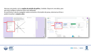 Veja que uma janela, com as opções de posição do gráfico, é exibida. Clique em uma delas, para
que você configure conforme achar mais adequado.
Se você fechar a aba do navegador onde se encontra o formulário de prova, retornará ao Drive e
poderá visualizar o arquivo salvo.
 