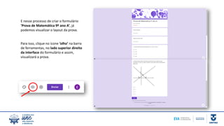 E nesse processo de criar o formulário
‘Prova de Matemática 9º ano A’, já
podemos visualizar o layout da prova.
Para isso, clique no ícone ‘olho’ na barra
de ferramentas, no lado superior direito
da interface do formulário e assim,
visualizará a prova.
 