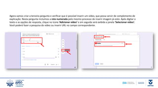 Agora vamos criar a terceira pergunta e verificar que é possível inserir um vídeo, que possa servir de complemento de
explicação. Nesta pergunta incluímos a reta numerada pelo mesmo processo de inserir imagem já visto. Após digitar o
texto e as opções de resposta, clique no ícone ‘Adicionar vídeo’ e em seguida será exibida a janela ‘Selecionar vídeo’.
Você poderá fazer a pesquisa do vídeo ou inserir URL no campo correspondente.
 