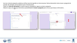 Ao criar a terceira pergunta, podemos verificar que ela é gerada no início da prova. Vamos demonstrar como mover a pergunta de
posição. No exemplo, vamos deslocar para o final da prova.
Clique no ‘ícone de seis pontos’ na parte superior da pergunta, segure e arraste a pergunta.
Observe surgir uma que demonstra a possibilidade de mover a pergunta para cima ou para baixo no formulário.
 