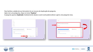 Para facilitar a edição de seu formulário há um recurso de duplicação de pergunta.
Após criar uma pergunta, clique no ícone ‘Duplicar’.
A pergunta aparece duplicada imediatamente abaixo e assim você poderá alterar e gerar uma pergunta nova.
 