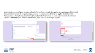 Você pode também configurar para que o Google Forms altere a posição das opções de resposta para o(a) aluno(a).
No canto inferior direito da pergunta, clique no ícone e selecione ‘Ordenar as opções aleatoriamente’.
Para visualizar a alteração clique no ícone na barra de ferramentas, no canto superior direito da interface.
Observe a alteração e para retornar ao formulário, feche a aba de visualização da prova.
 