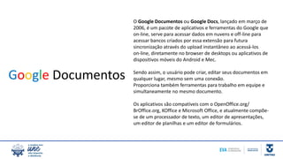 O Google Documentos ou Google Docs, lançado em março de
2006, é um pacote de aplicativos e ferramentas do Google que
on-line, serve para acessar dados em nuvens e off-line para
acessar bancos criados por essa extensão para futura
sincronização através do upload instantâneo ao acessá-los
on-line, diretamente no browser de desktops ou aplicativos de
dispositivos móveis do Android e Mec.
Sendo assim, o usuário pode criar, editar seus documentos em
qualquer lugar, mesmo sem uma conexão.
Proporciona também ferramentas para trabalho em equipe e
simultaneamente no mesmo documento.
Os aplicativos são compatíveis com o OpenOffice.org/
BrOffice.org, KOffice e Microsoft Office, e atualmente compõe-
se de um processador de texto, um editor de apresentações,
um editor de planilhas e um editor de formulários.
Google Documentos
 