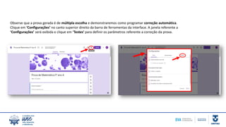 Observe que a prova gerada é de múltipla escolha e demonstraremos como programar correção automática.
Clique em ‘Configurações’ no canto superior direito da barra de ferramentas da interface. A janela referente a
‘Configurações’ será exibida e clique em ‘Testes’ para definir os parâmetros referente a correção da prova.
 