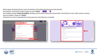 Nesta etapa, demonstraremos como encaminhar o formulário da prova para o(a) aluno(a).
Na interface inicial do formulário clique no ícone ‘Enviar’.
Será exibida a janela ‘Enviar formulário’.Verifique que há vários meios para encaminhar o formulário (e-mail, redes sociais e outros).
Faça sua opção e clique em ‘Enviar’.
Simulamos um aluno respondendo à prova para que você observe o resultado.
 