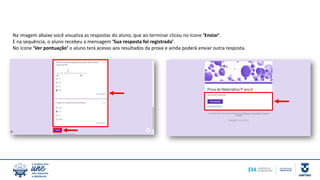 Na imagem abaixo você visualiza as respostas do aluno, que ao terminar clicou no ícone ‘Enviar’.
E na sequência, o aluno recebeu a mensagem ‘Sua resposta foi registrada’.
No ícone ‘Ver pontuação’ o aluno terá acesso aos resultados da prova e ainda poderá enviar outra resposta.
 