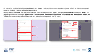 Na simulação, criamos uma resposta incorreta e uma correta e o aluno, ao visualizar os dados da prova, poderá ter acesso às respostas
corretas, aos erros e acertos, feedbacks e pontuação.
Porém, se você não quiser que o(a) aluno(a) acesse todas essas informações, poderá alterar as ‘Configurações’ no campo ‘Testes’. Em
seguida, selecionar os comandos ‘Liberar nota: Posteriormente, depois da revisão manual’ e ‘As pessoas que responderem podem ver:
Valores. Com esta configuração, o(a) aluno(a) terá acesso somente ao valor final da prova.
 