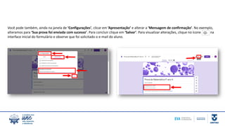 Você pode também, ainda na janela de ‘Configurações’, clicar em ‘Apresentação’ e alterar a ‘Mensagem de confirmação’. No exemplo,
alteramos para ‘Sua prova foi enviada com sucesso’. Para concluir clique em ‘Salvar’. Para visualizar alterações, clique no ícone na
interface inicial do formulário e observe que foi solicitado o e-mail do aluno.
 
