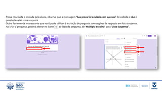 Prova concluída e enviada pela aluna, observe que a mensagem ‘Sua prova foi enviada com sucesso’ foi exibida e não é
possível enviar nova resposta.
Outra ferramenta interessante que você pode utilizar é a criação de pergunta com opções de resposta em lista suspensa.
Ao criar a pergunta, poderá alterar no ícone ao lado da pergunta, de ‘Múltipla escolha’ para ‘Lista Suspensa’.
 