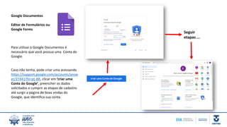 Google Documentos
Editor de Formulários ou
Google Forms
Para utilizar o Google Documentos é
necessário que você possua uma Conta do
Google.
Caso não tenha, pode criar uma acessando
https://support.google.com/accounts/answ
er/27441?hl=pt-BR, clicar em ‘criar uma
Conta do Google’, preencher os dados
solicitados e cumprir as etapas de cadastro
até surgir a página de boas vindas do
Google, que identifica sua conta.
Seguir
etapas ...
 