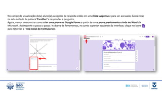 No campo de visualização do(a) aluno(a) as opções de resposta estão em uma lista suspensa e para ser acessada, basta clicar
na seta ao lado da palavra ‘Escolher’ e responder a pergunta.
Agora, vamos demonstrar como criar uma prova no Google Forms a partir de uma prova previamente criada no Word da
Microsoft. Acompanhe o passo a passo. Na barra de ferramentas, no canto superior esquerdo da interface, clique no ícone
para retornar a ‘Tela inicial do Formulários’.
 