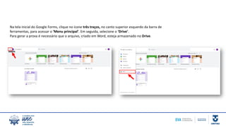 Na tela inicial do Google Forms, clique no ícone três traços, no canto superior esquerdo da barra de
ferramentas, para acessar o ‘Menu principal’. Em seguida, selecione o ‘Drive’.
Para gerar a prova é necessário que o arquivo, criado em Word, esteja armazenado no Drive.
 
