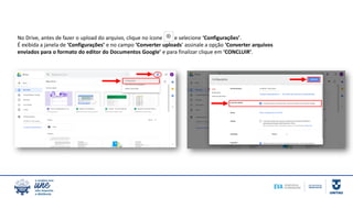 No Drive, antes de fazer o upload do arquivo, clique no ícone e selecione ‘Configurações’.
É exibida a janela de ‘Configurações’ e no campo ‘Converter uploads’ assinale a opção ‘Converter arquivos
enviados para o formato do editor do Documentos Google’ e para finalizar clique em ‘CONCLUIR’.
 