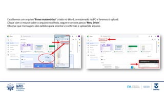 Escolhemos um arquivo ‘Prova matemática’ criado no Word, armazenado no PC e faremos o upload.
Clique com o mouse sobre o arquivo escolhido, segure e arraste para o ‘Meu Drive’.
Observe que mensagens são exibidas para orientar e confirmar o upload do arquivo.
 