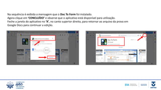Na sequência é exibida a mensagem que o Doc To Form foi instalado.
Agora clique em ‘CONCLUÍDO’ e observe que o aplicativo está disponível para utilização.
Feche a janela do aplicativo no ‘X’, no canto superior direito, para retornar ao arquivo da prova em
Google Docs para continuar a edição.
 